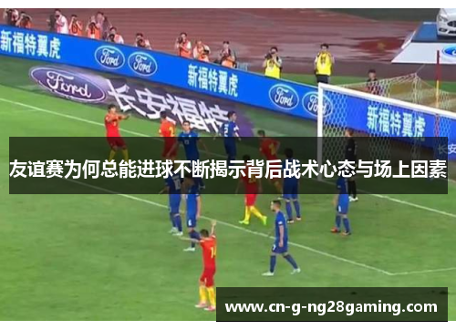 友谊赛为何总能进球不断揭示背后战术心态与场上因素