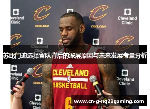 苏比门迪选择留队背后的深层原因与未来发展考量分析