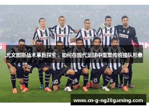 尤文图斯战术革新探索：如何在现代足球中重塑传统强队形象