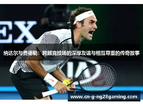 纳达尔与费德勒：跨越竞技场的深厚友谊与相互尊重的传奇故事