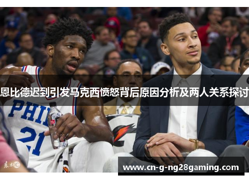 恩比德迟到引发马克西愤怒背后原因分析及两人关系探讨