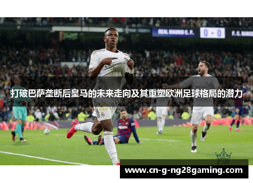 打破巴萨垄断后皇马的未来走向及其重塑欧洲足球格局的潜力