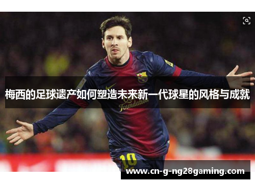 梅西的足球遗产如何塑造未来新一代球星的风格与成就