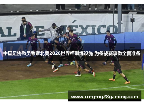 中国足协派员考察北美2026世界杯训练设施 为备战赛事做全面准备