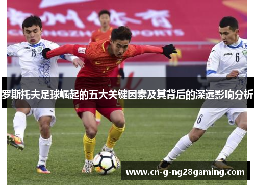 罗斯托夫足球崛起的五大关键因素及其背后的深远影响分析