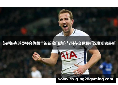 英超热点球员转会传闻全追踪豪门动向与潜在交易解析深度观察最新