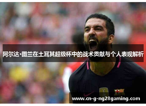 阿尔达·图兰在土耳其超级杯中的战术贡献与个人表现解析
